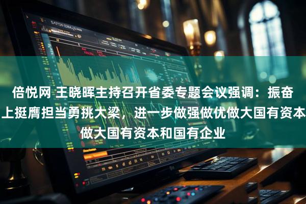 倍悦网 王晓晖主持召开省委专题会议强调：振奋精神迎难而上挺膺担当勇挑大梁，进一步做强做优做大国有资本和国有企业