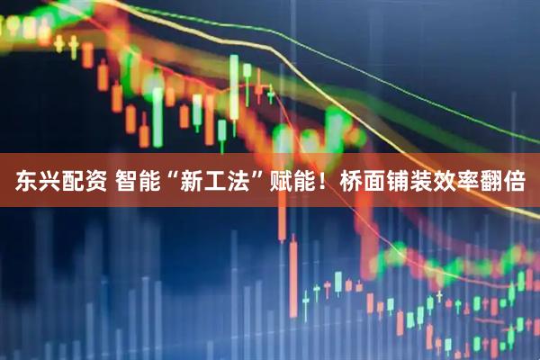 东兴配资 智能“新工法”赋能！桥面铺装效率翻倍