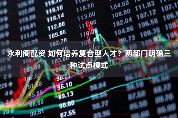 永利阁配资 如何培养复合型人才？两部门明确三种试点模式