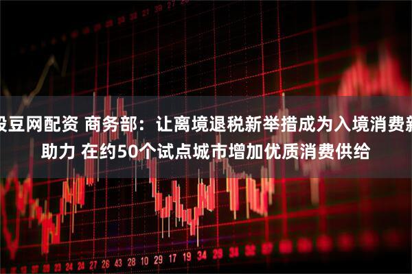 股豆网配资 商务部：让离境退税新举措成为入境消费新助力 在约50个试点城市增加优质消费供给