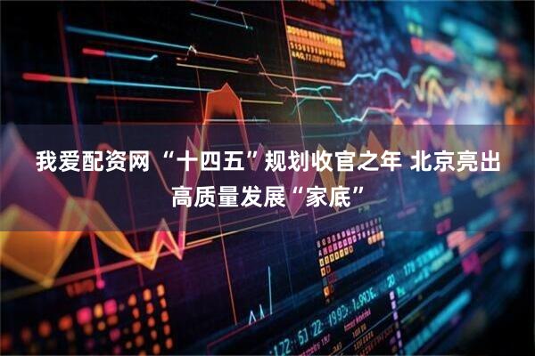 我爱配资网 “十四五”规划收官之年 北京亮出高质量发展“家底”