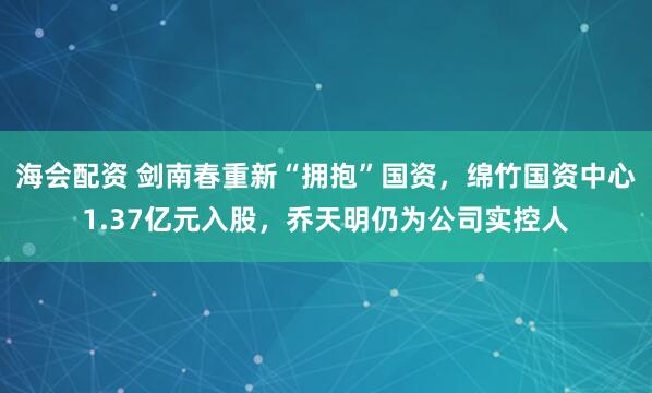 海会配资 剑南春重新“拥抱”国资，绵竹国资中心1.37亿元入股，乔天明仍为公司实控人