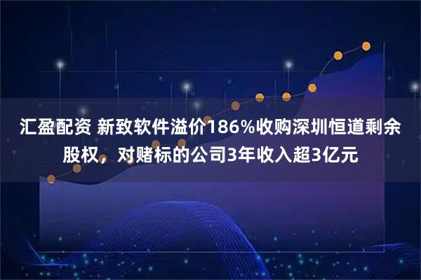 汇盈配资 新致软件溢价186%收购深圳恒道剩余股权，对赌标的公司3年收入超3亿元