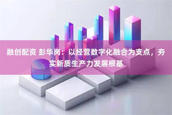 融创配资 彭华岗：以经营数字化融合为支点，夯实新质生产力发展根基