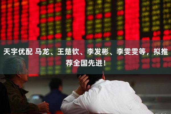 天宇优配 马龙、王楚钦、李发彬、李雯雯等，拟推荐全国先进！