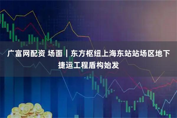 广富网配资 场面｜东方枢纽上海东站站场区地下捷运工程盾构始发