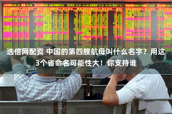 选倍网配资 中国的第四艘航母叫什么名字？用这3个省命名可能性大！你支持谁