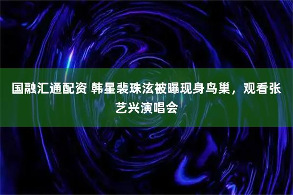 国融汇通配资 韩星裴珠泫被曝现身鸟巢，观看张艺兴演唱会