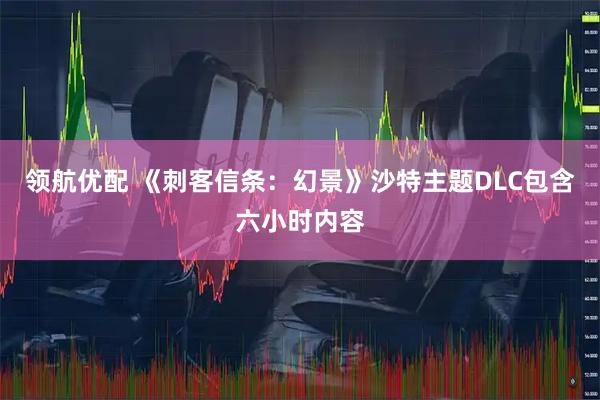 领航优配 《刺客信条：幻景》沙特主题DLC包含六小时内容