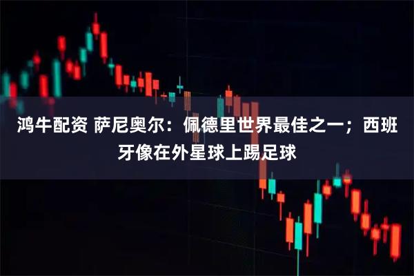 鸿牛配资 萨尼奥尔：佩德里世界最佳之一；西班牙像在外星球上踢足球