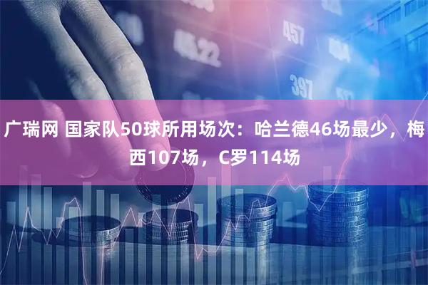 广瑞网 国家队50球所用场次：哈兰德46场最少，梅西107场，C罗114场