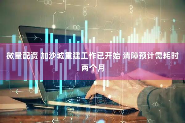 微量配资 加沙城重建工作已开始 清障预计需耗时两个月