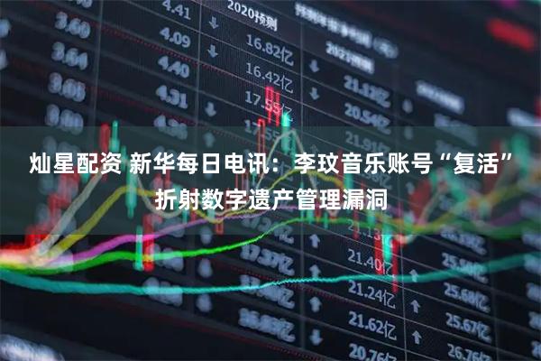 灿星配资 新华每日电讯：李玟音乐账号“复活”折射数字遗产管理漏洞