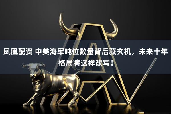 凤凰配资 中美海军吨位数量背后藏玄机，未来十年格局将这样改写！