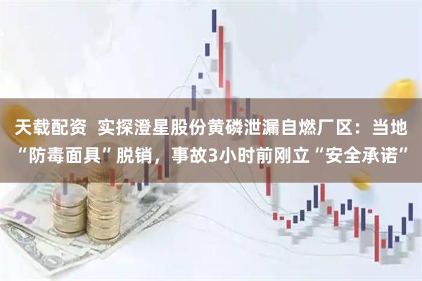 天载配资  实探澄星股份黄磷泄漏自燃厂区：当地“防毒面具”脱销，事故3小时前刚立“安全承诺”