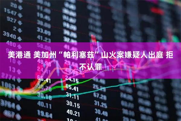 美港通 美加州“帕利塞兹”山火案嫌疑人出庭 拒不认罪
