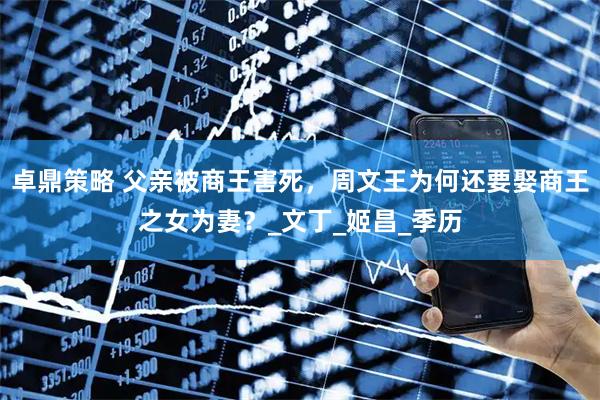 卓鼎策略 父亲被商王害死，周文王为何还要娶商王之女为妻？_文丁_姬昌_季历
