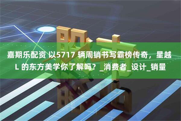 嘉期乐配资 以5717 辆周销书写霸榜传奇，星越 L 的东方美学你了解吗？_消费者_设计_销量