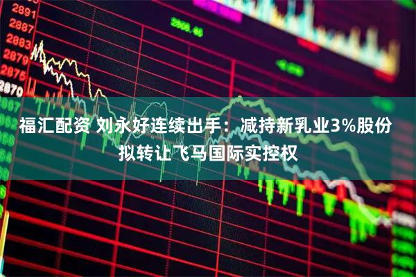 福汇配资 刘永好连续出手：减持新乳业3%股份 拟转让飞马国际实控权