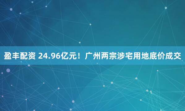 盈丰配资 24.96亿元！广州两宗涉宅用地底价成交