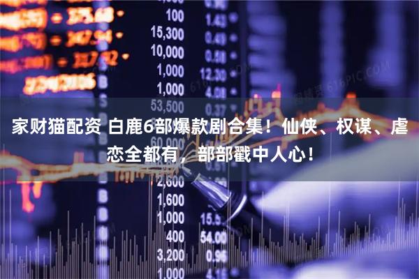 家财猫配资 白鹿6部爆款剧合集！仙侠、权谋、虐恋全都有，部部戳中人心！