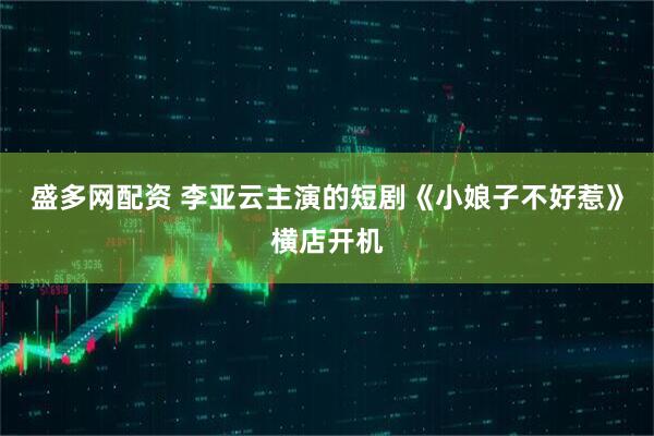 盛多网配资 李亚云主演的短剧《小娘子不好惹》横店开机