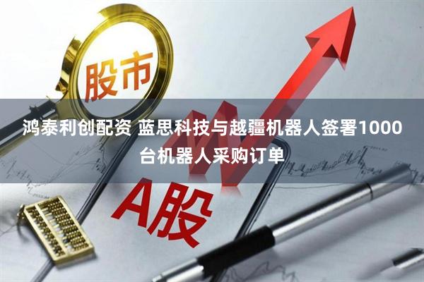 鸿泰利创配资 蓝思科技与越疆机器人签署1000台机器人采购订单