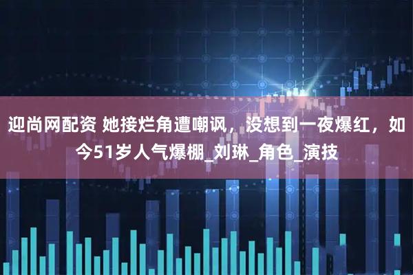迎尚网配资 她接烂角遭嘲讽，没想到一夜爆红，如今51岁人气爆棚_刘琳_角色_演技