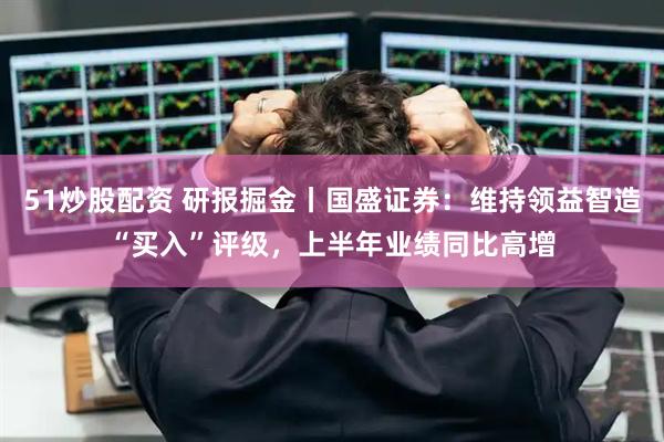 51炒股配资 研报掘金丨国盛证券：维持领益智造“买入”评级，上半年业绩同比高增