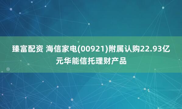 臻富配资 海信家电(00921)附属认购22.93亿元华能信托理财产品