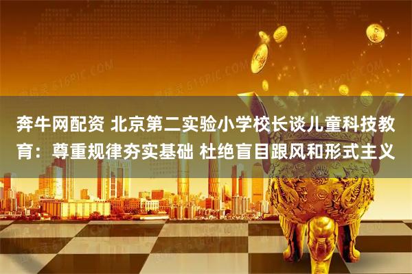 奔牛网配资 北京第二实验小学校长谈儿童科技教育：尊重规律夯实基础 杜绝盲目跟风和形式主义