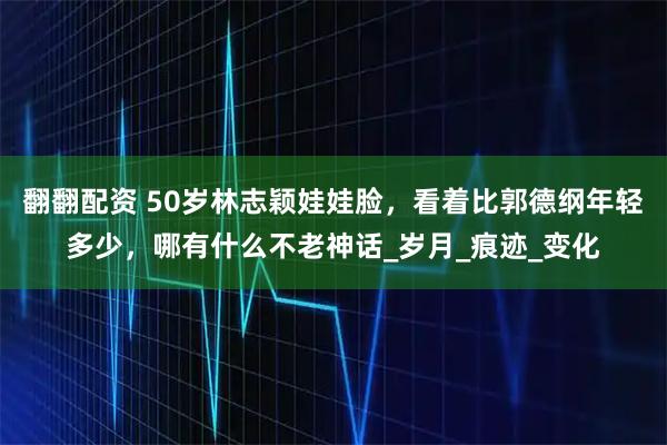 翻翻配资 50岁林志颖娃娃脸，看着比郭德纲年轻多少，哪有什么不老神话_岁月_痕迹_变化