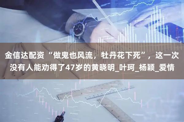 金信达配资 “做鬼也风流，牡丹花下死”，这一次没有人能劝得了47岁的黄晓明_叶珂_杨颖_爱情