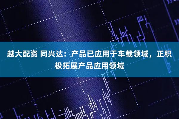 越大配资 同兴达：产品已应用于车载领域，正积极拓展产品应用领域