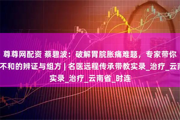 尊尊网配资 蔡碧波：破解胃脘胀痛难题，专家带你剖析肝胃不和的辨证与组方 | 名医远程传承带教实录_治疗_云南省_时连
