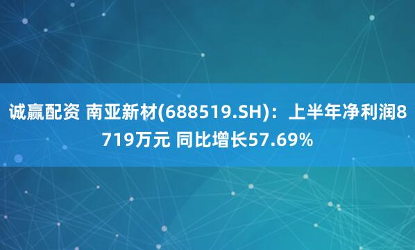 诚赢配资 南亚新材(688519.SH)：上半年净利润8719万元 同比增长57.69%