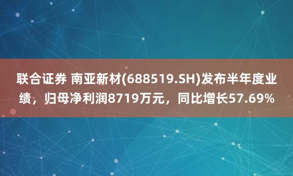 联合证券 南亚新材(688519.SH)发布半年度业绩，归母净利润8719万元，同比增长57.69%