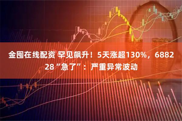 金囤在线配资 罕见飙升！5天涨超130%，688228“急了”：严重异常波动