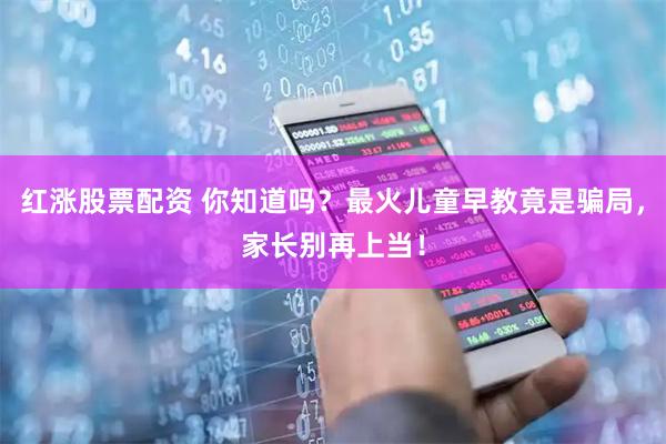 红涨股票配资 你知道吗？最火儿童早教竟是骗局，家长别再上当！