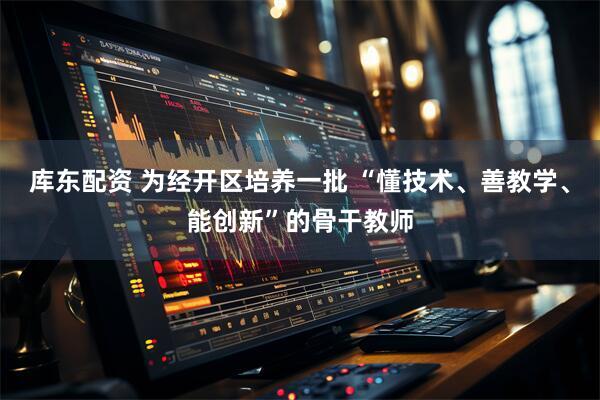 库东配资 为经开区培养一批 “懂技术、善教学、能创新”的骨干教师