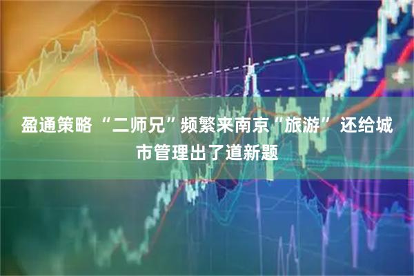 盈通策略 “二师兄”频繁来南京“旅游” 还给城市管理出了道新题