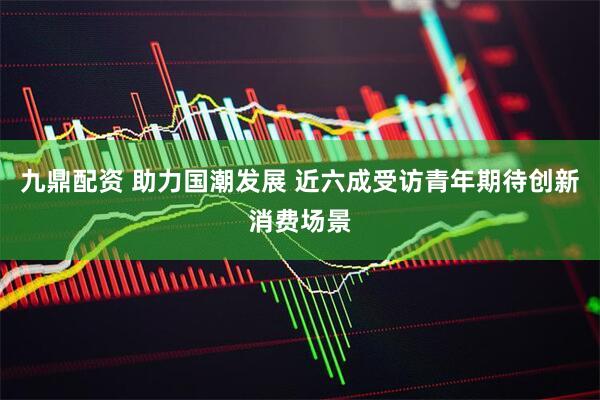 九鼎配资 助力国潮发展 近六成受访青年期待创新消费场景