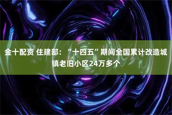 金十配资 住建部：“十四五”期间全国累计改造城镇老旧小区24万多个