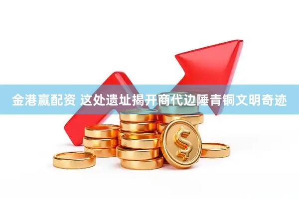 金港赢配资 这处遗址揭开商代边陲青铜文明奇迹