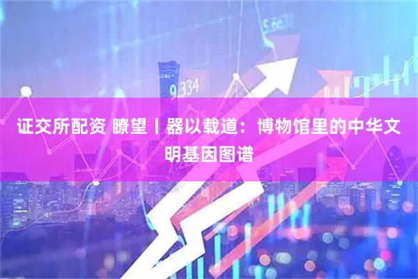 证交所配资 瞭望丨器以载道：博物馆里的中华文明基因图谱
