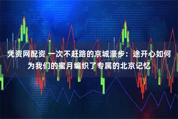 凭资网配资 一次不赶路的京城漫步：途开心如何为我们的蜜月编织了专属的北京记忆