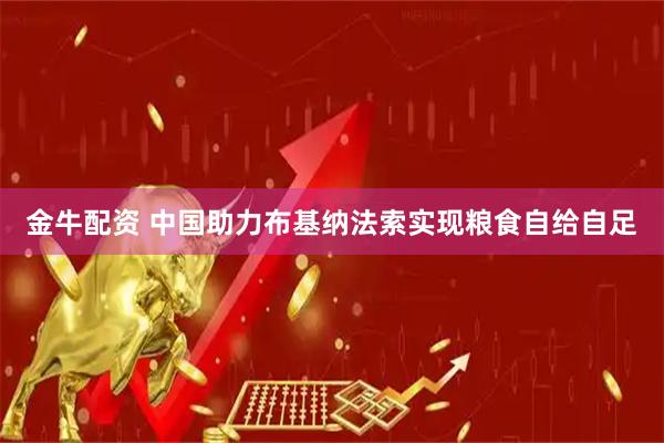 金牛配资 中国助力布基纳法索实现粮食自给自足