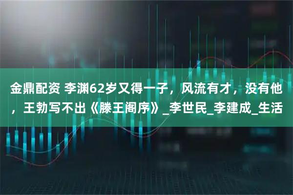 金鼎配资 李渊62岁又得一子，风流有才，没有他，王勃写不出《滕王阁序》_李世民_李建成_生活