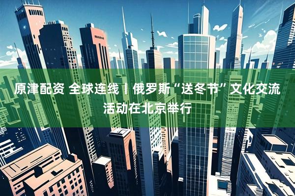 原津配资 全球连线丨俄罗斯“送冬节”文化交流活动在北京举行