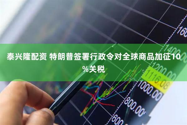 泰兴隆配资 特朗普签署行政令对全球商品加征10%关税